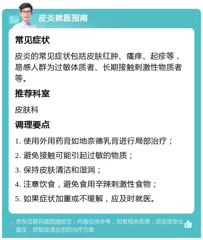 皮炎就医指南 常见症状 皮炎的常见症状包括皮肤红肿、瘙痒、起疹等，易感人群为过敏体质者、长期接触刺激性物质者等。 推荐科室 皮肤科 调理要点 1. 使用外用药膏如地奈德乳膏进行局部治疗； 2. 避免接触可能引起过敏的物质； 3. 保持皮肤清洁和湿润； 4. 注意饮食，避免食用辛辣刺激性食物； 5. 如果症状加重或不缓解，应及时就医。