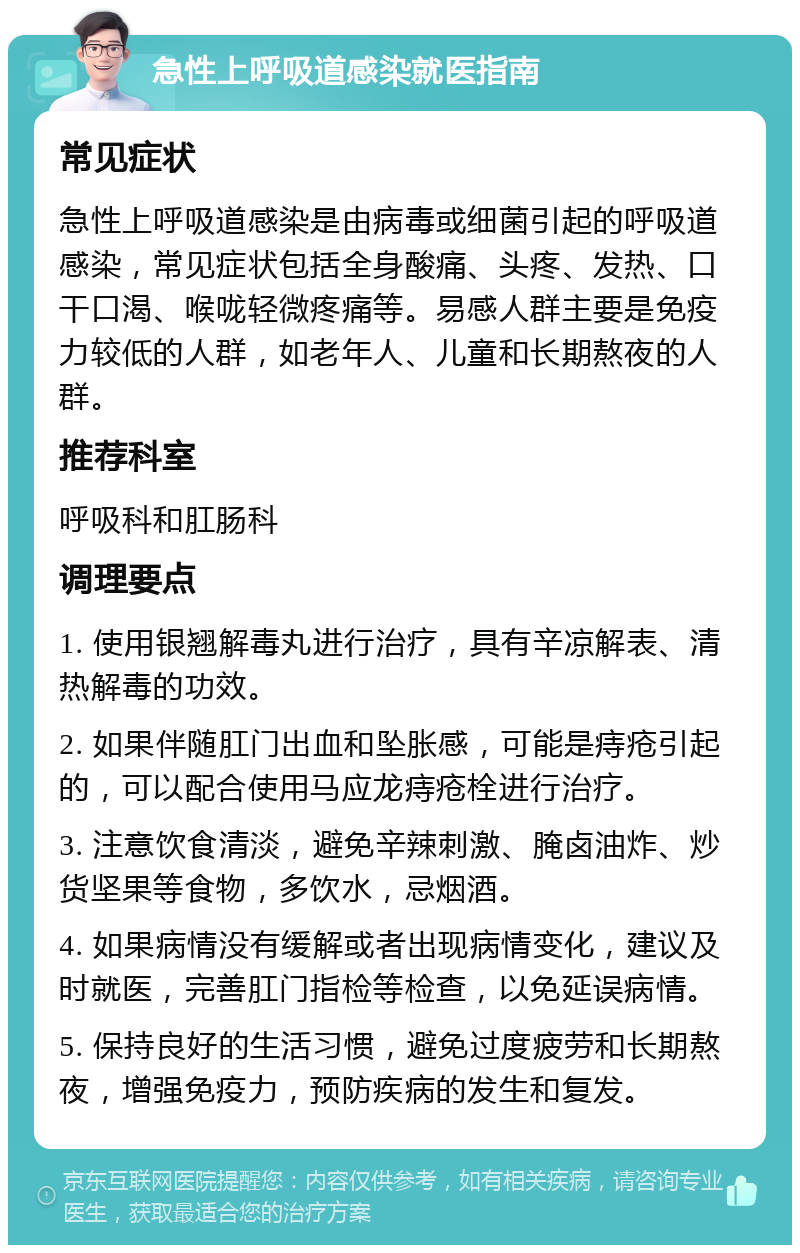 急性上呼吸道感染就医指南 常见症状 急性上呼吸道感染是由病毒或细菌引起的呼吸道感染，常见症状包括全身酸痛、头疼、发热、口干口渴、喉咙轻微疼痛等。易感人群主要是免疫力较低的人群，如老年人、儿童和长期熬夜的人群。 推荐科室 呼吸科和肛肠科 调理要点 1. 使用银翘解毒丸进行治疗，具有辛凉解表、清热解毒的功效。 2. 如果伴随肛门出血和坠胀感，可能是痔疮引起的，可以配合使用马应龙痔疮栓进行治疗。 3. 注意饮食清淡，避免辛辣刺激、腌卤油炸、炒货坚果等食物，多饮水，忌烟酒。 4. 如果病情没有缓解或者出现病情变化，建议及时就医，完善肛门指检等检查，以免延误病情。 5. 保持良好的生活习惯，避免过度疲劳和长期熬夜，增强免疫力，预防疾病的发生和复发。