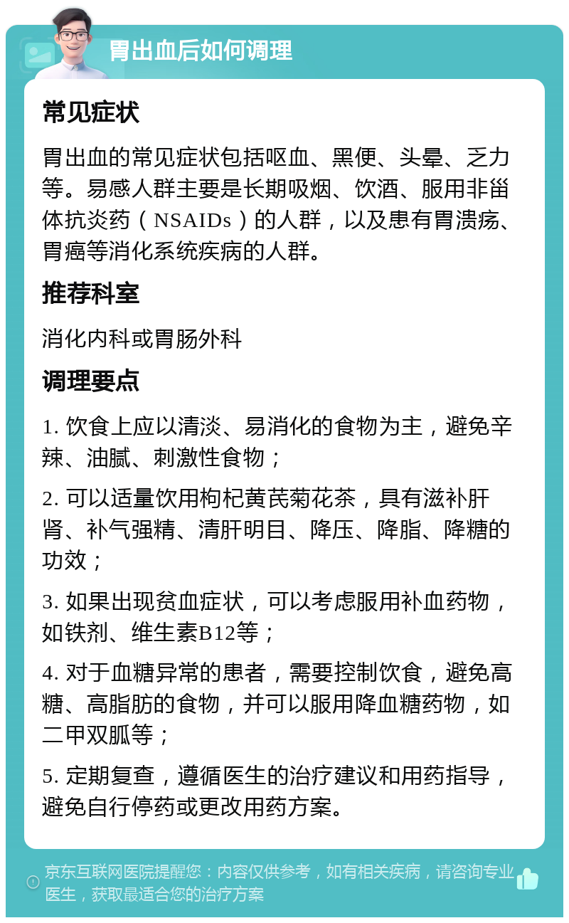 胃出血后如何调理 常见症状 胃出血的常见症状包括呕血、黑便、头晕、乏力等。易感人群主要是长期吸烟、饮酒、服用非甾体抗炎药（NSAIDs）的人群，以及患有胃溃疡、胃癌等消化系统疾病的人群。 推荐科室 消化内科或胃肠外科 调理要点 1. 饮食上应以清淡、易消化的食物为主，避免辛辣、油腻、刺激性食物； 2. 可以适量饮用枸杞黄芪菊花茶，具有滋补肝肾、补气强精、清肝明目、降压、降脂、降糖的功效； 3. 如果出现贫血症状，可以考虑服用补血药物，如铁剂、维生素B12等； 4. 对于血糖异常的患者，需要控制饮食，避免高糖、高脂肪的食物，并可以服用降血糖药物，如二甲双胍等； 5. 定期复查，遵循医生的治疗建议和用药指导，避免自行停药或更改用药方案。