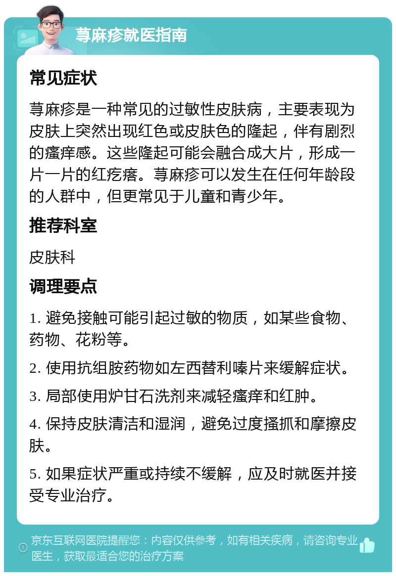 荨麻疹就医指南 常见症状 荨麻疹是一种常见的过敏性皮肤病，主要表现为皮肤上突然出现红色或皮肤色的隆起，伴有剧烈的瘙痒感。这些隆起可能会融合成大片，形成一片一片的红疙瘩。荨麻疹可以发生在任何年龄段的人群中，但更常见于儿童和青少年。 推荐科室 皮肤科 调理要点 1. 避免接触可能引起过敏的物质，如某些食物、药物、花粉等。 2. 使用抗组胺药物如左西替利嗪片来缓解症状。 3. 局部使用炉甘石洗剂来减轻瘙痒和红肿。 4. 保持皮肤清洁和湿润，避免过度搔抓和摩擦皮肤。 5. 如果症状严重或持续不缓解，应及时就医并接受专业治疗。