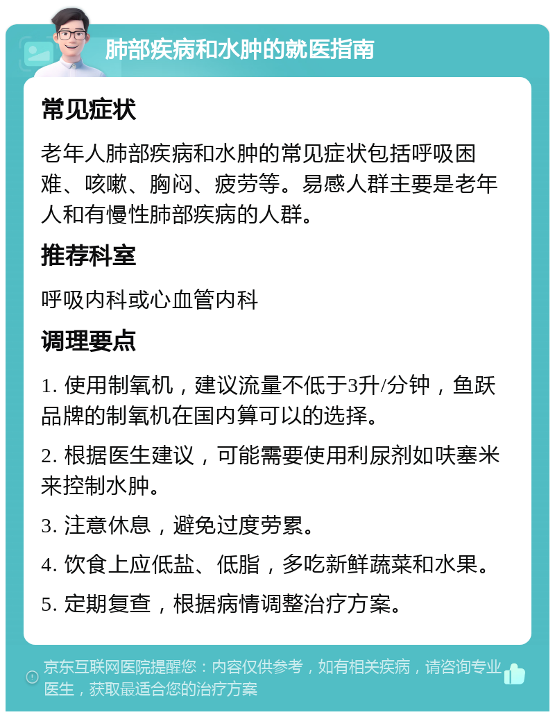 肺部疾病和水肿的就医指南 常见症状 老年人肺部疾病和水肿的常见症状包括呼吸困难、咳嗽、胸闷、疲劳等。易感人群主要是老年人和有慢性肺部疾病的人群。 推荐科室 呼吸内科或心血管内科 调理要点 1. 使用制氧机，建议流量不低于3升/分钟，鱼跃品牌的制氧机在国内算可以的选择。 2. 根据医生建议，可能需要使用利尿剂如呋塞米来控制水肿。 3. 注意休息，避免过度劳累。 4. 饮食上应低盐、低脂，多吃新鲜蔬菜和水果。 5. 定期复查，根据病情调整治疗方案。