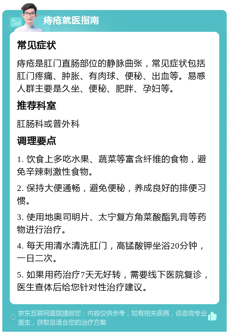 痔疮就医指南 常见症状 痔疮是肛门直肠部位的静脉曲张，常见症状包括肛门疼痛、肿胀、有肉球、便秘、出血等。易感人群主要是久坐、便秘、肥胖、孕妇等。 推荐科室 肛肠科或普外科 调理要点 1. 饮食上多吃水果、蔬菜等富含纤维的食物，避免辛辣刺激性食物。 2. 保持大便通畅，避免便秘，养成良好的排便习惯。 3. 使用地奥司明片、太宁复方角菜酸酯乳膏等药物进行治疗。 4. 每天用清水清洗肛门，高锰酸钾坐浴20分钟，一日二次。 5. 如果用药治疗7天无好转，需要线下医院复诊，医生查体后给您针对性治疗建议。