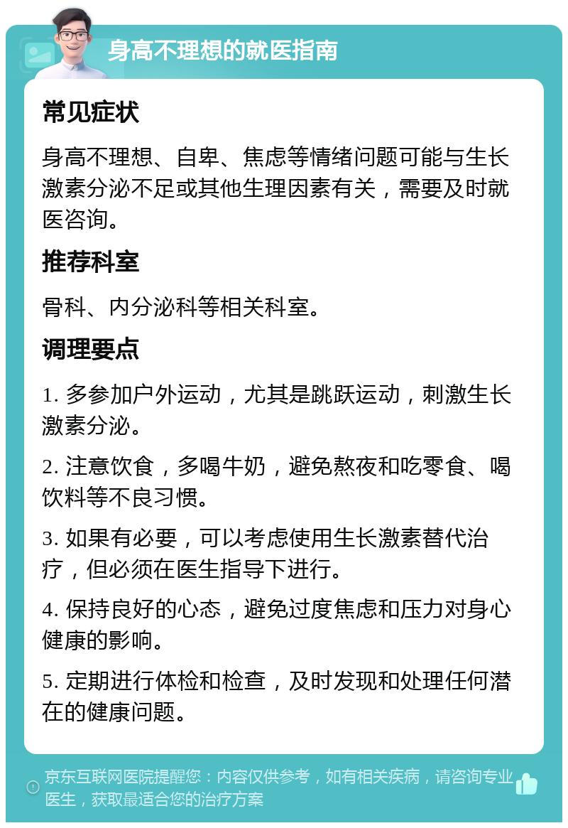 身高不理想的就医指南 常见症状 身高不理想、自卑、焦虑等情绪问题可能与生长激素分泌不足或其他生理因素有关，需要及时就医咨询。 推荐科室 骨科、内分泌科等相关科室。 调理要点 1. 多参加户外运动，尤其是跳跃运动，刺激生长激素分泌。 2. 注意饮食，多喝牛奶，避免熬夜和吃零食、喝饮料等不良习惯。 3. 如果有必要，可以考虑使用生长激素替代治疗，但必须在医生指导下进行。 4. 保持良好的心态，避免过度焦虑和压力对身心健康的影响。 5. 定期进行体检和检查，及时发现和处理任何潜在的健康问题。