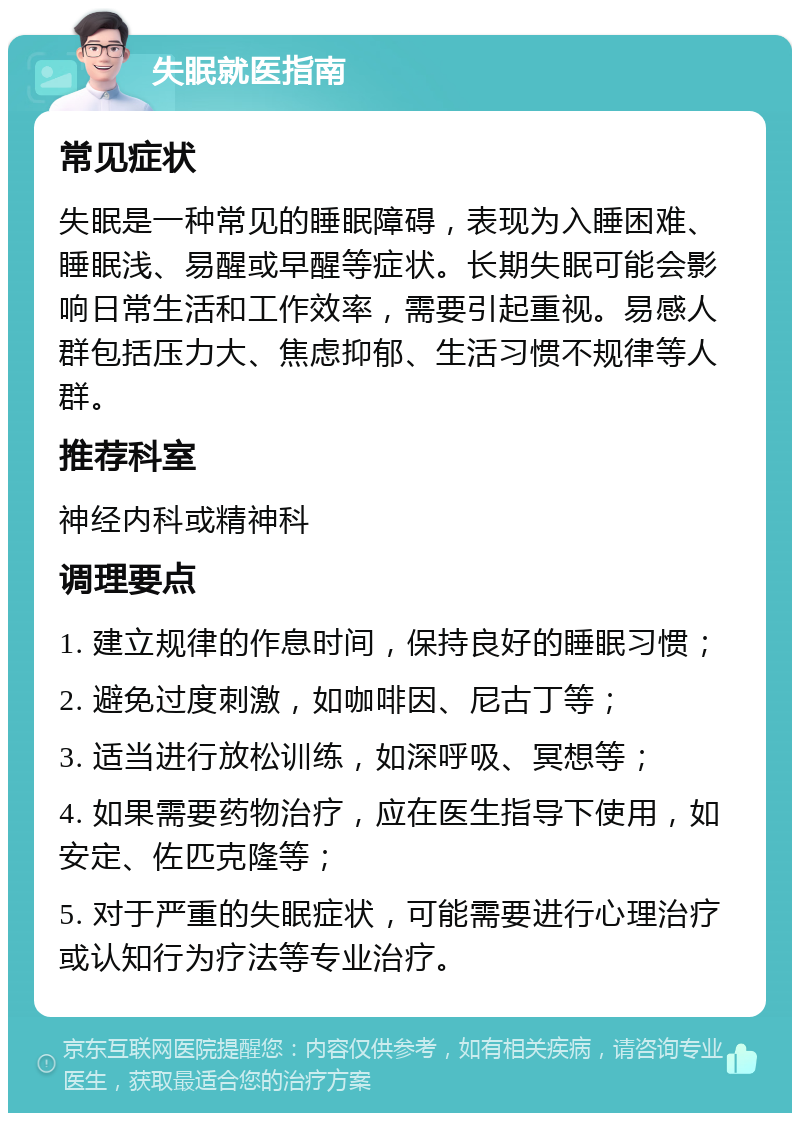 失眠就医指南 常见症状 失眠是一种常见的睡眠障碍，表现为入睡困难、睡眠浅、易醒或早醒等症状。长期失眠可能会影响日常生活和工作效率，需要引起重视。易感人群包括压力大、焦虑抑郁、生活习惯不规律等人群。 推荐科室 神经内科或精神科 调理要点 1. 建立规律的作息时间，保持良好的睡眠习惯； 2. 避免过度刺激，如咖啡因、尼古丁等； 3. 适当进行放松训练，如深呼吸、冥想等； 4. 如果需要药物治疗，应在医生指导下使用，如安定、佐匹克隆等； 5. 对于严重的失眠症状，可能需要进行心理治疗或认知行为疗法等专业治疗。