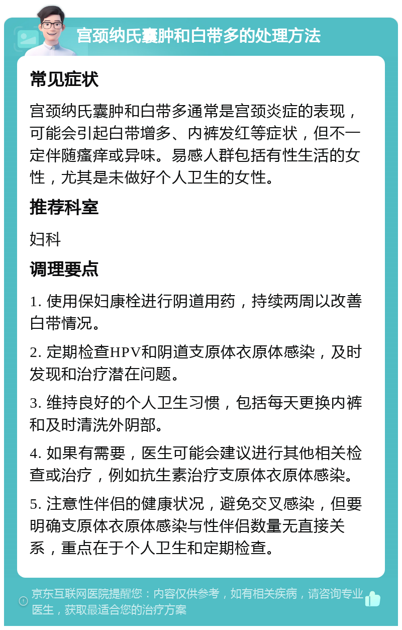 宫颈纳氏囊肿和白带多的处理方法 常见症状 宫颈纳氏囊肿和白带多通常是宫颈炎症的表现，可能会引起白带增多、内裤发红等症状，但不一定伴随瘙痒或异味。易感人群包括有性生活的女性，尤其是未做好个人卫生的女性。 推荐科室 妇科 调理要点 1. 使用保妇康栓进行阴道用药，持续两周以改善白带情况。 2. 定期检查HPV和阴道支原体衣原体感染，及时发现和治疗潜在问题。 3. 维持良好的个人卫生习惯，包括每天更换内裤和及时清洗外阴部。 4. 如果有需要，医生可能会建议进行其他相关检查或治疗，例如抗生素治疗支原体衣原体感染。 5. 注意性伴侣的健康状况，避免交叉感染，但要明确支原体衣原体感染与性伴侣数量无直接关系，重点在于个人卫生和定期检查。