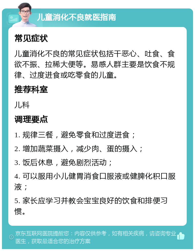 儿童消化不良就医指南 常见症状 儿童消化不良的常见症状包括干恶心、吐食、食欲不振、拉稀大便等。易感人群主要是饮食不规律、过度进食或吃零食的儿童。 推荐科室 儿科 调理要点 1. 规律三餐，避免零食和过度进食； 2. 增加蔬菜摄入，减少肉、蛋的摄入； 3. 饭后休息，避免剧烈活动； 4. 可以服用小儿健胃消食口服液或健脾化积口服液； 5. 家长应学习并教会宝宝良好的饮食和排便习惯。