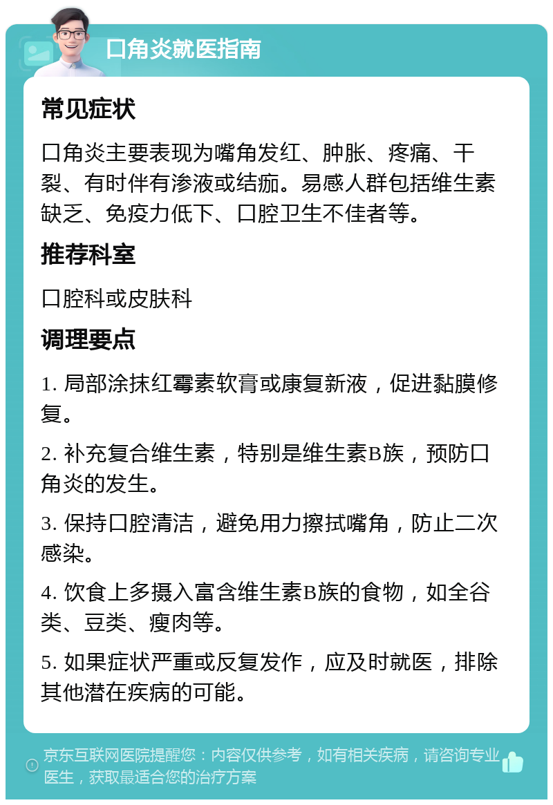 口角炎就医指南 常见症状 口角炎主要表现为嘴角发红、肿胀、疼痛、干裂、有时伴有渗液或结痂。易感人群包括维生素缺乏、免疫力低下、口腔卫生不佳者等。 推荐科室 口腔科或皮肤科 调理要点 1. 局部涂抹红霉素软膏或康复新液，促进黏膜修复。 2. 补充复合维生素，特别是维生素B族，预防口角炎的发生。 3. 保持口腔清洁，避免用力擦拭嘴角，防止二次感染。 4. 饮食上多摄入富含维生素B族的食物，如全谷类、豆类、瘦肉等。 5. 如果症状严重或反复发作，应及时就医，排除其他潜在疾病的可能。