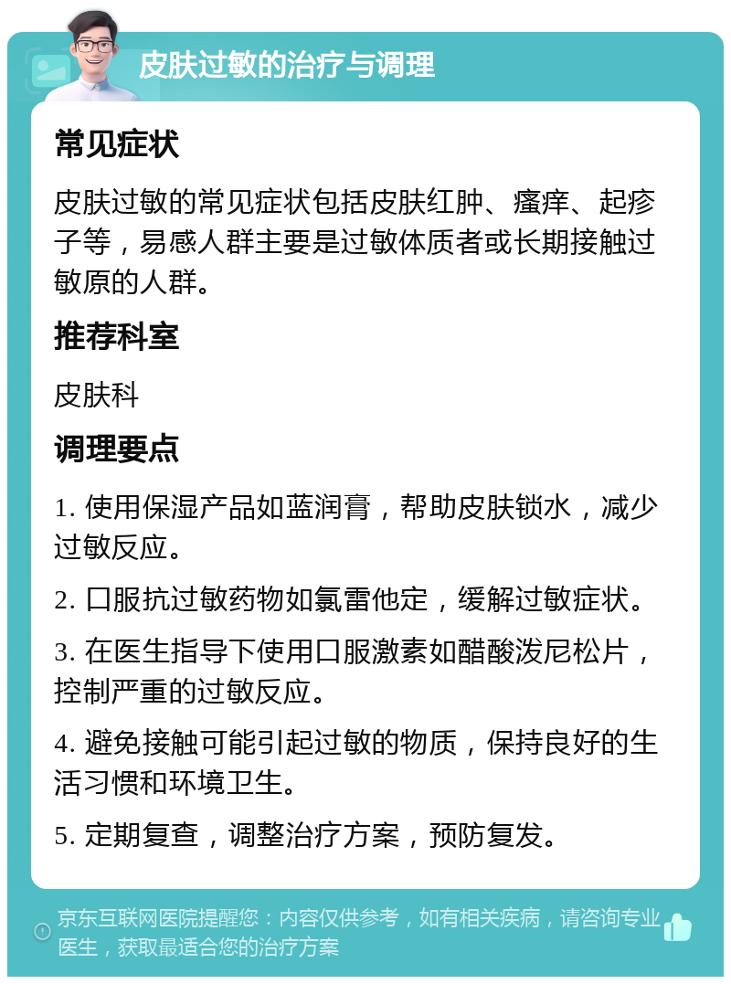 皮肤过敏的治疗与调理 常见症状 皮肤过敏的常见症状包括皮肤红肿、瘙痒、起疹子等，易感人群主要是过敏体质者或长期接触过敏原的人群。 推荐科室 皮肤科 调理要点 1. 使用保湿产品如蓝润膏，帮助皮肤锁水，减少过敏反应。 2. 口服抗过敏药物如氯雷他定，缓解过敏症状。 3. 在医生指导下使用口服激素如醋酸泼尼松片，控制严重的过敏反应。 4. 避免接触可能引起过敏的物质，保持良好的生活习惯和环境卫生。 5. 定期复查，调整治疗方案，预防复发。