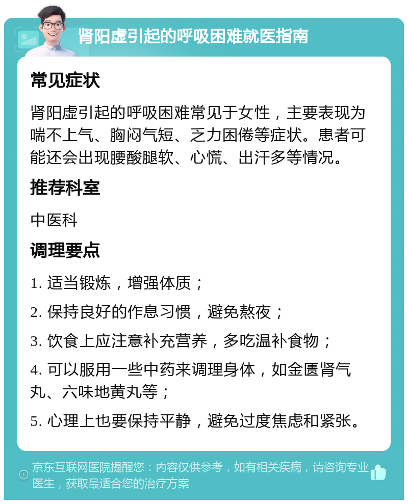 肾阳虚引起的呼吸困难就医指南 常见症状 肾阳虚引起的呼吸困难常见于女性，主要表现为喘不上气、胸闷气短、乏力困倦等症状。患者可能还会出现腰酸腿软、心慌、出汗多等情况。 推荐科室 中医科 调理要点 1. 适当锻炼，增强体质； 2. 保持良好的作息习惯，避免熬夜； 3. 饮食上应注意补充营养，多吃温补食物； 4. 可以服用一些中药来调理身体，如金匮肾气丸、六味地黄丸等； 5. 心理上也要保持平静，避免过度焦虑和紧张。