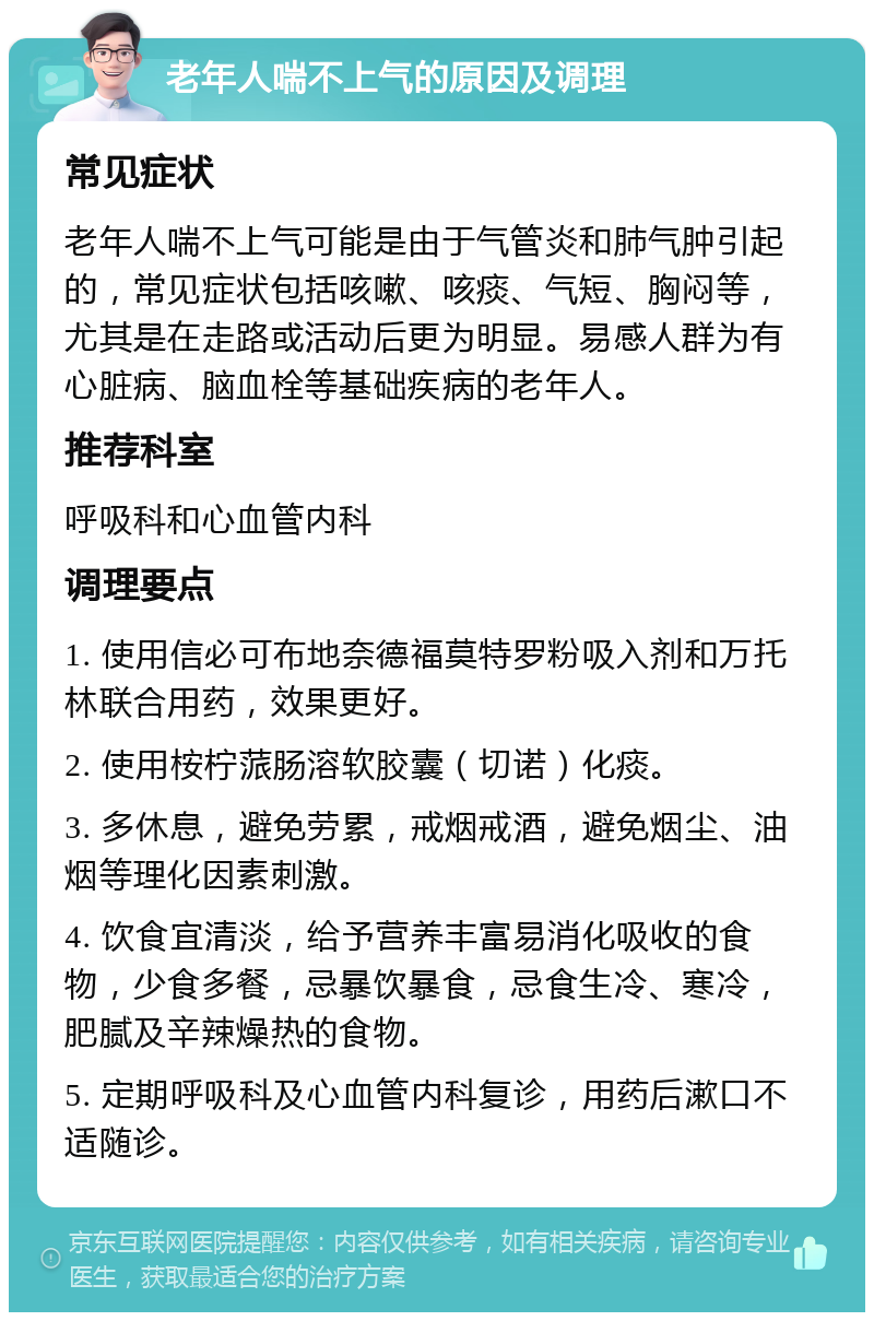 老年人喘不上气的原因及调理 常见症状 老年人喘不上气可能是由于气管炎和肺气肿引起的，常见症状包括咳嗽、咳痰、气短、胸闷等，尤其是在走路或活动后更为明显。易感人群为有心脏病、脑血栓等基础疾病的老年人。 推荐科室 呼吸科和心血管内科 调理要点 1. 使用信必可布地奈德福莫特罗粉吸入剂和万托林联合用药，效果更好。 2. 使用桉柠蒎肠溶软胶囊（切诺）化痰。 3. 多休息，避免劳累，戒烟戒酒，避免烟尘、油烟等理化因素刺激。 4. 饮食宜清淡，给予营养丰富易消化吸收的食物，少食多餐，忌暴饮暴食，忌食生冷、寒冷，肥腻及辛辣燥热的食物。 5. 定期呼吸科及心血管内科复诊，用药后漱口不适随诊。