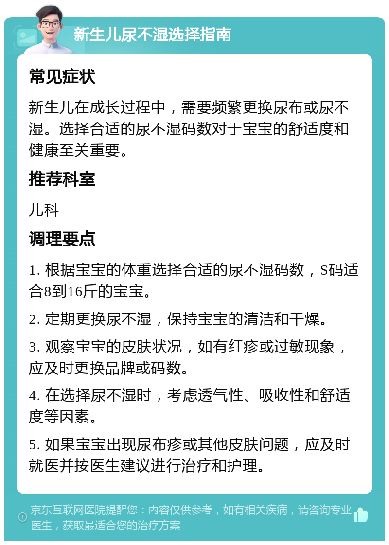 新生儿尿不湿选择指南 常见症状 新生儿在成长过程中，需要频繁更换尿布或尿不湿。选择合适的尿不湿码数对于宝宝的舒适度和健康至关重要。 推荐科室 儿科 调理要点 1. 根据宝宝的体重选择合适的尿不湿码数，S码适合8到16斤的宝宝。 2. 定期更换尿不湿，保持宝宝的清洁和干燥。 3. 观察宝宝的皮肤状况，如有红疹或过敏现象，应及时更换品牌或码数。 4. 在选择尿不湿时，考虑透气性、吸收性和舒适度等因素。 5. 如果宝宝出现尿布疹或其他皮肤问题，应及时就医并按医生建议进行治疗和护理。