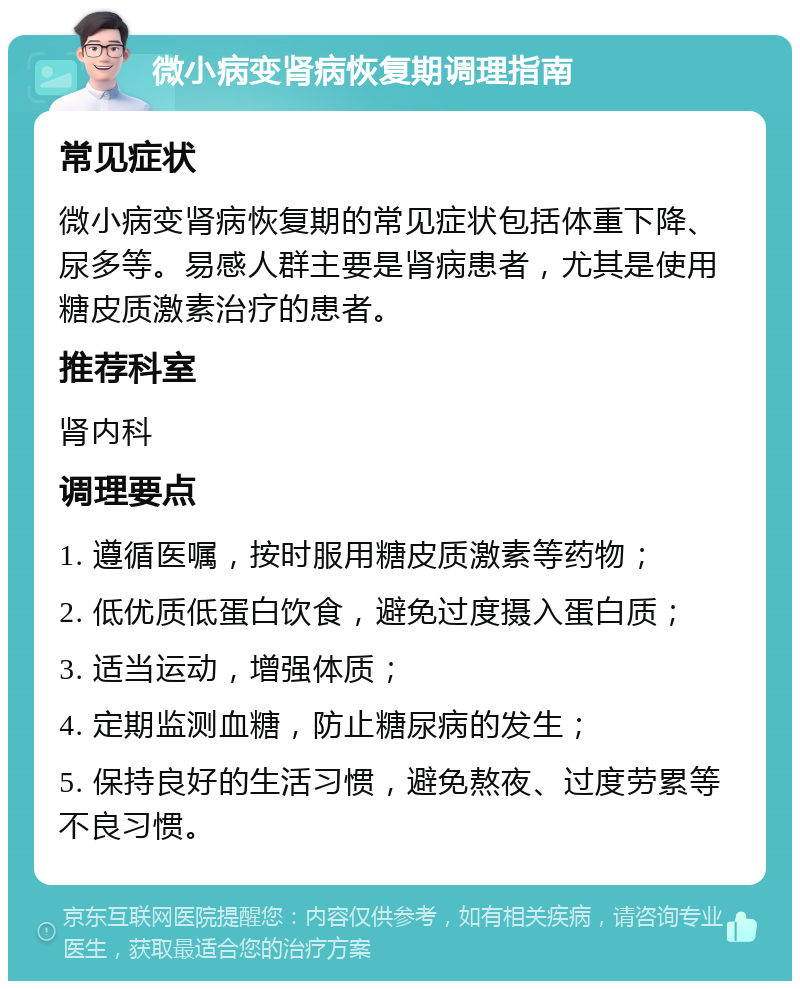 微小病变肾病恢复期调理指南 常见症状 微小病变肾病恢复期的常见症状包括体重下降、尿多等。易感人群主要是肾病患者，尤其是使用糖皮质激素治疗的患者。 推荐科室 肾内科 调理要点 1. 遵循医嘱，按时服用糖皮质激素等药物； 2. 低优质低蛋白饮食，避免过度摄入蛋白质； 3. 适当运动，增强体质； 4. 定期监测血糖，防止糖尿病的发生； 5. 保持良好的生活习惯，避免熬夜、过度劳累等不良习惯。