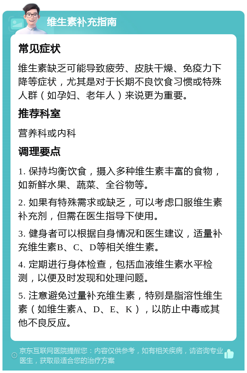 维生素补充指南 常见症状 维生素缺乏可能导致疲劳、皮肤干燥、免疫力下降等症状，尤其是对于长期不良饮食习惯或特殊人群（如孕妇、老年人）来说更为重要。 推荐科室 营养科或内科 调理要点 1. 保持均衡饮食，摄入多种维生素丰富的食物，如新鲜水果、蔬菜、全谷物等。 2. 如果有特殊需求或缺乏，可以考虑口服维生素补充剂，但需在医生指导下使用。 3. 健身者可以根据自身情况和医生建议，适量补充维生素B、C、D等相关维生素。 4. 定期进行身体检查，包括血液维生素水平检测，以便及时发现和处理问题。 5. 注意避免过量补充维生素，特别是脂溶性维生素（如维生素A、D、E、K），以防止中毒或其他不良反应。