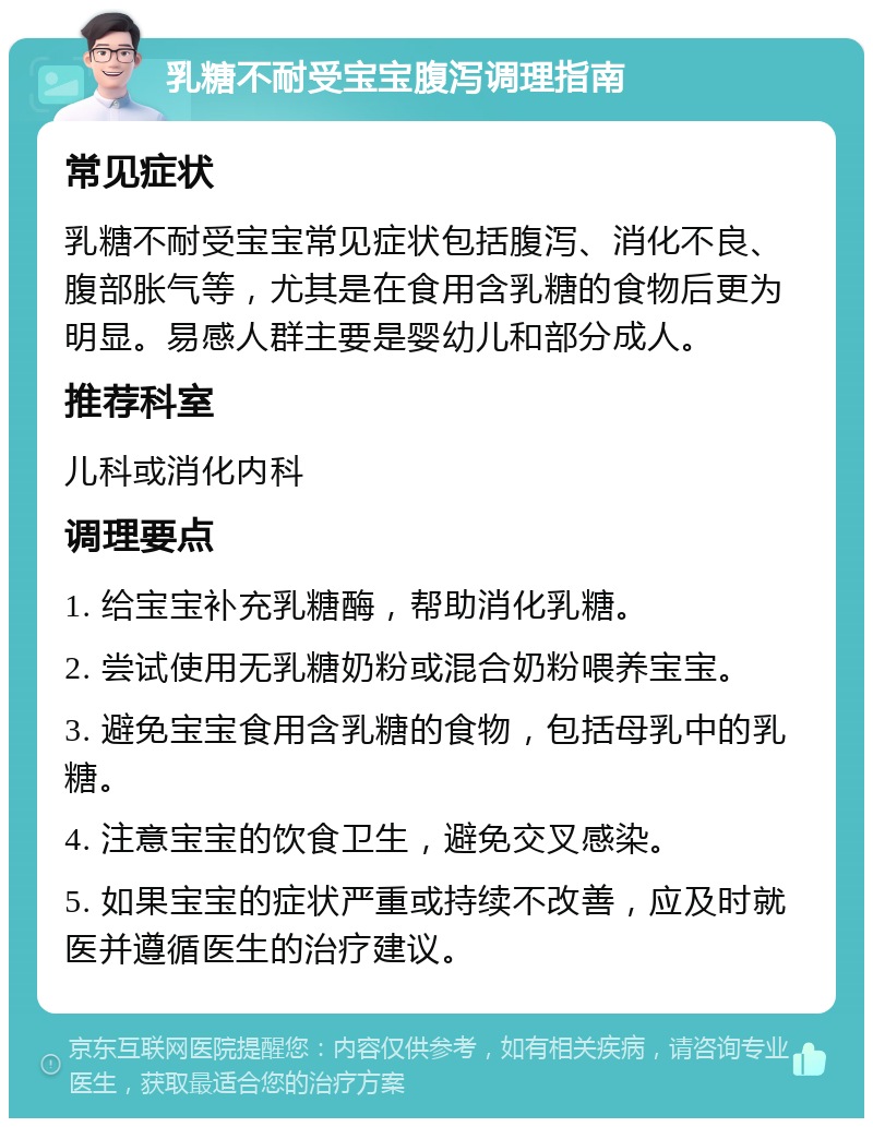 乳糖不耐受宝宝腹泻调理指南 常见症状 乳糖不耐受宝宝常见症状包括腹泻、消化不良、腹部胀气等，尤其是在食用含乳糖的食物后更为明显。易感人群主要是婴幼儿和部分成人。 推荐科室 儿科或消化内科 调理要点 1. 给宝宝补充乳糖酶，帮助消化乳糖。 2. 尝试使用无乳糖奶粉或混合奶粉喂养宝宝。 3. 避免宝宝食用含乳糖的食物，包括母乳中的乳糖。 4. 注意宝宝的饮食卫生，避免交叉感染。 5. 如果宝宝的症状严重或持续不改善，应及时就医并遵循医生的治疗建议。