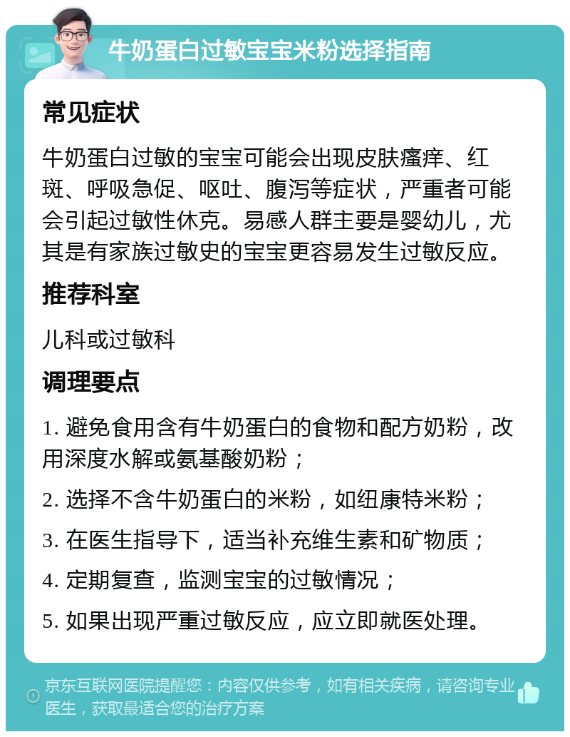 牛奶蛋白过敏宝宝米粉选择指南 常见症状 牛奶蛋白过敏的宝宝可能会出现皮肤瘙痒、红斑、呼吸急促、呕吐、腹泻等症状，严重者可能会引起过敏性休克。易感人群主要是婴幼儿，尤其是有家族过敏史的宝宝更容易发生过敏反应。 推荐科室 儿科或过敏科 调理要点 1. 避免食用含有牛奶蛋白的食物和配方奶粉，改用深度水解或氨基酸奶粉； 2. 选择不含牛奶蛋白的米粉，如纽康特米粉； 3. 在医生指导下，适当补充维生素和矿物质； 4. 定期复查，监测宝宝的过敏情况； 5. 如果出现严重过敏反应，应立即就医处理。