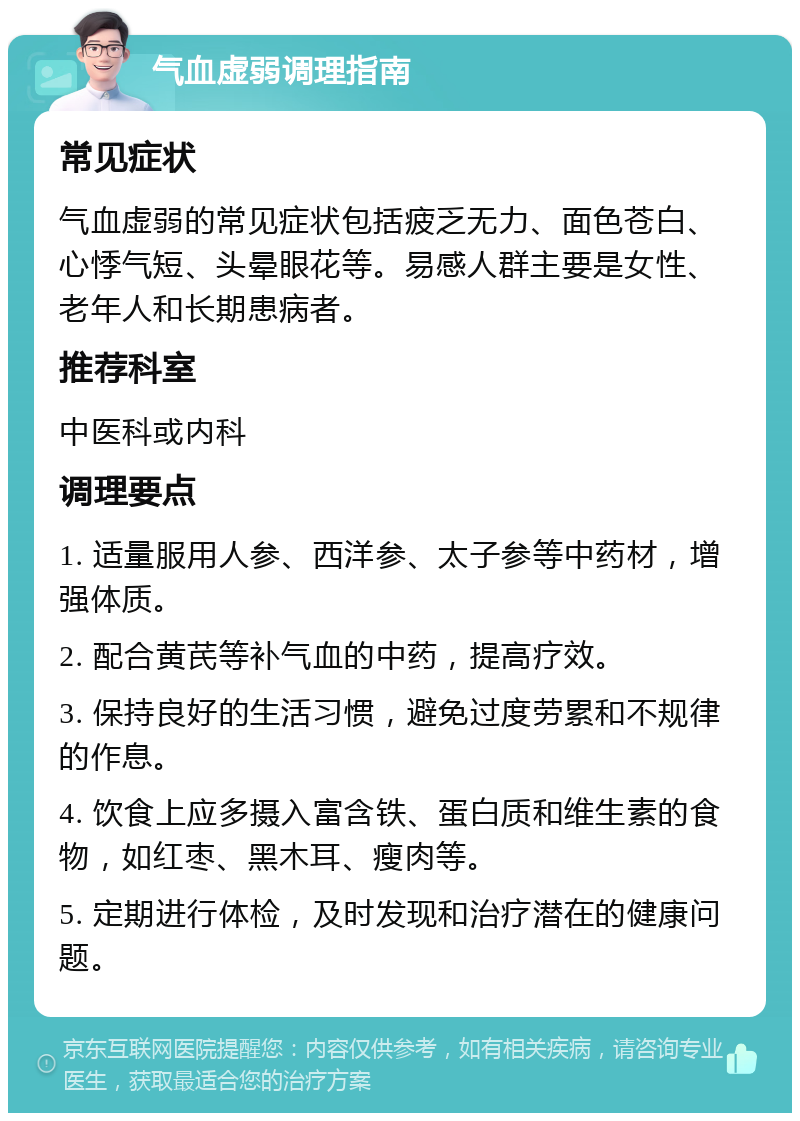 气血虚弱调理指南 常见症状 气血虚弱的常见症状包括疲乏无力、面色苍白、心悸气短、头晕眼花等。易感人群主要是女性、老年人和长期患病者。 推荐科室 中医科或内科 调理要点 1. 适量服用人参、西洋参、太子参等中药材，增强体质。 2. 配合黄芪等补气血的中药，提高疗效。 3. 保持良好的生活习惯，避免过度劳累和不规律的作息。 4. 饮食上应多摄入富含铁、蛋白质和维生素的食物，如红枣、黑木耳、瘦肉等。 5. 定期进行体检，及时发现和治疗潜在的健康问题。