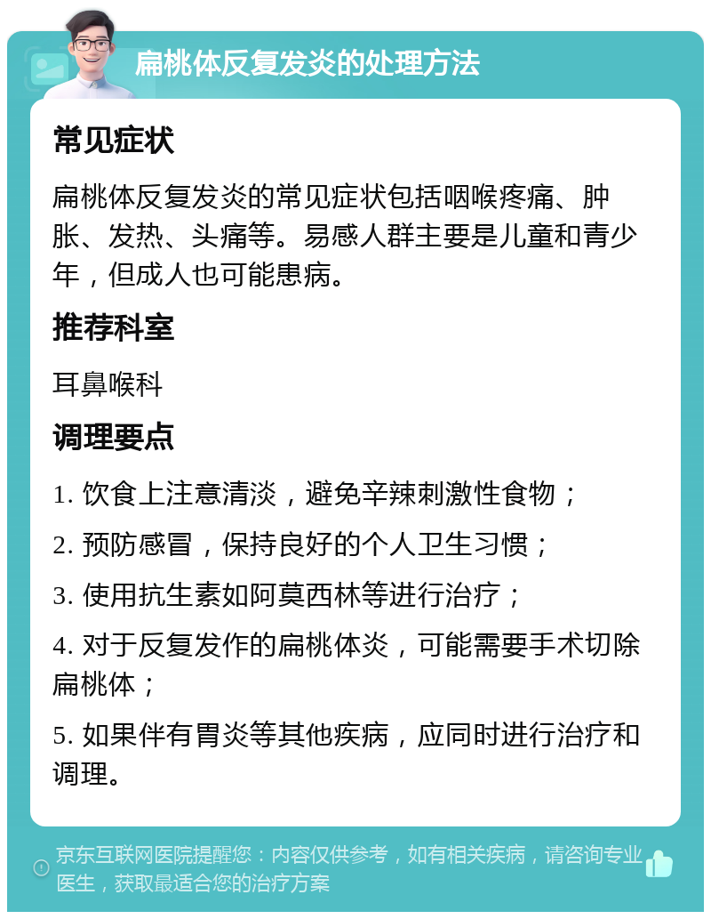 扁桃体反复发炎的处理方法 常见症状 扁桃体反复发炎的常见症状包括咽喉疼痛、肿胀、发热、头痛等。易感人群主要是儿童和青少年，但成人也可能患病。 推荐科室 耳鼻喉科 调理要点 1. 饮食上注意清淡，避免辛辣刺激性食物； 2. 预防感冒，保持良好的个人卫生习惯； 3. 使用抗生素如阿莫西林等进行治疗； 4. 对于反复发作的扁桃体炎，可能需要手术切除扁桃体； 5. 如果伴有胃炎等其他疾病，应同时进行治疗和调理。