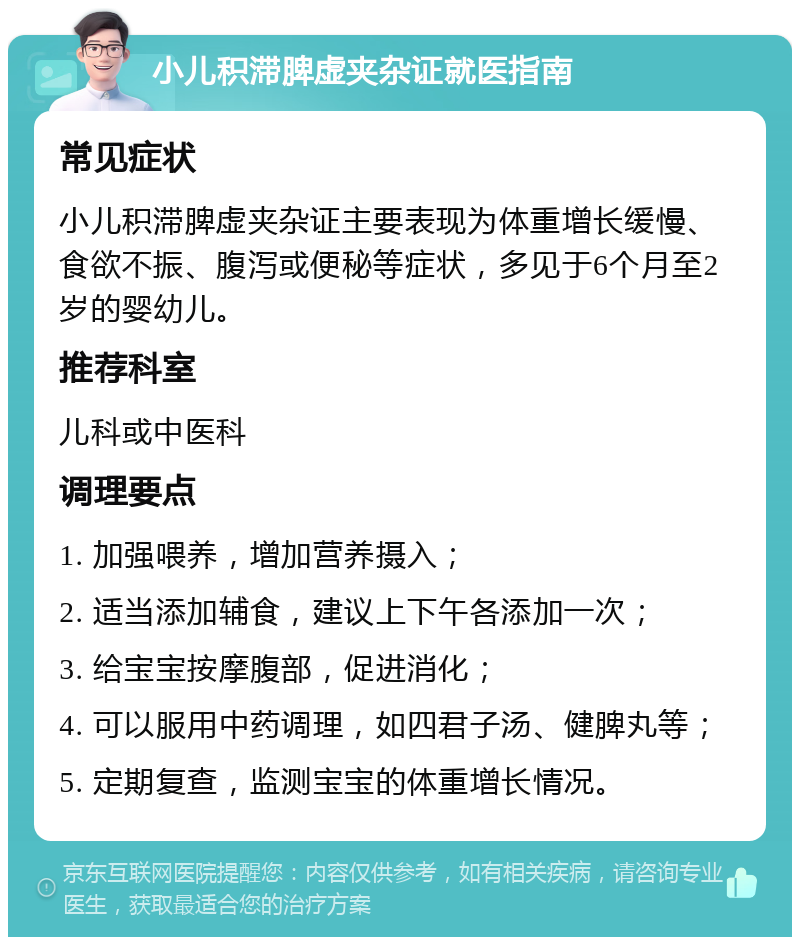 小儿积滞脾虚夹杂证就医指南 常见症状 小儿积滞脾虚夹杂证主要表现为体重增长缓慢、食欲不振、腹泻或便秘等症状，多见于6个月至2岁的婴幼儿。 推荐科室 儿科或中医科 调理要点 1. 加强喂养，增加营养摄入； 2. 适当添加辅食，建议上下午各添加一次； 3. 给宝宝按摩腹部，促进消化； 4. 可以服用中药调理，如四君子汤、健脾丸等； 5. 定期复查，监测宝宝的体重增长情况。