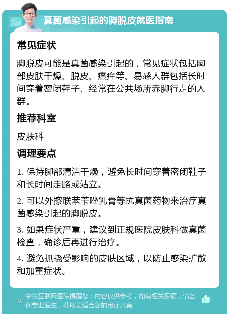 真菌感染引起的脚脱皮就医指南 常见症状 脚脱皮可能是真菌感染引起的，常见症状包括脚部皮肤干燥、脱皮、瘙痒等。易感人群包括长时间穿着密闭鞋子、经常在公共场所赤脚行走的人群。 推荐科室 皮肤科 调理要点 1. 保持脚部清洁干燥，避免长时间穿着密闭鞋子和长时间走路或站立。 2. 可以外擦联苯苄唑乳膏等抗真菌药物来治疗真菌感染引起的脚脱皮。 3. 如果症状严重，建议到正规医院皮肤科做真菌检查，确诊后再进行治疗。 4. 避免抓挠受影响的皮肤区域，以防止感染扩散和加重症状。