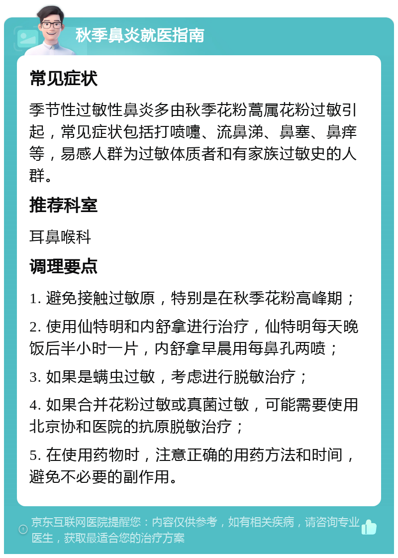 秋季鼻炎就医指南 常见症状 季节性过敏性鼻炎多由秋季花粉蒿属花粉过敏引起，常见症状包括打喷嚏、流鼻涕、鼻塞、鼻痒等，易感人群为过敏体质者和有家族过敏史的人群。 推荐科室 耳鼻喉科 调理要点 1. 避免接触过敏原，特别是在秋季花粉高峰期； 2. 使用仙特明和内舒拿进行治疗，仙特明每天晚饭后半小时一片，内舒拿早晨用每鼻孔两喷； 3. 如果是螨虫过敏，考虑进行脱敏治疗； 4. 如果合并花粉过敏或真菌过敏，可能需要使用北京协和医院的抗原脱敏治疗； 5. 在使用药物时，注意正确的用药方法和时间，避免不必要的副作用。