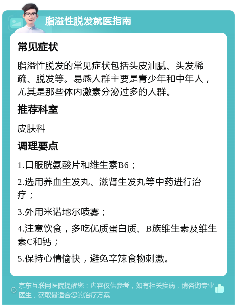 脂溢性脱发就医指南 常见症状 脂溢性脱发的常见症状包括头皮油腻、头发稀疏、脱发等。易感人群主要是青少年和中年人，尤其是那些体内激素分泌过多的人群。 推荐科室 皮肤科 调理要点 1.口服胱氨酸片和维生素B6； 2.选用养血生发丸、滋肾生发丸等中药进行治疗； 3.外用米诺地尔喷雾； 4.注意饮食，多吃优质蛋白质、B族维生素及维生素C和钙； 5.保持心情愉快，避免辛辣食物刺激。