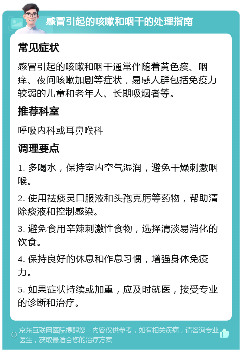 感冒引起的咳嗽和咽干的处理指南 常见症状 感冒引起的咳嗽和咽干通常伴随着黄色痰、咽痒、夜间咳嗽加剧等症状，易感人群包括免疫力较弱的儿童和老年人、长期吸烟者等。 推荐科室 呼吸内科或耳鼻喉科 调理要点 1. 多喝水，保持室内空气湿润，避免干燥刺激咽喉。 2. 使用祛痰灵口服液和头孢克肟等药物，帮助清除痰液和控制感染。 3. 避免食用辛辣刺激性食物，选择清淡易消化的饮食。 4. 保持良好的休息和作息习惯，增强身体免疫力。 5. 如果症状持续或加重，应及时就医，接受专业的诊断和治疗。