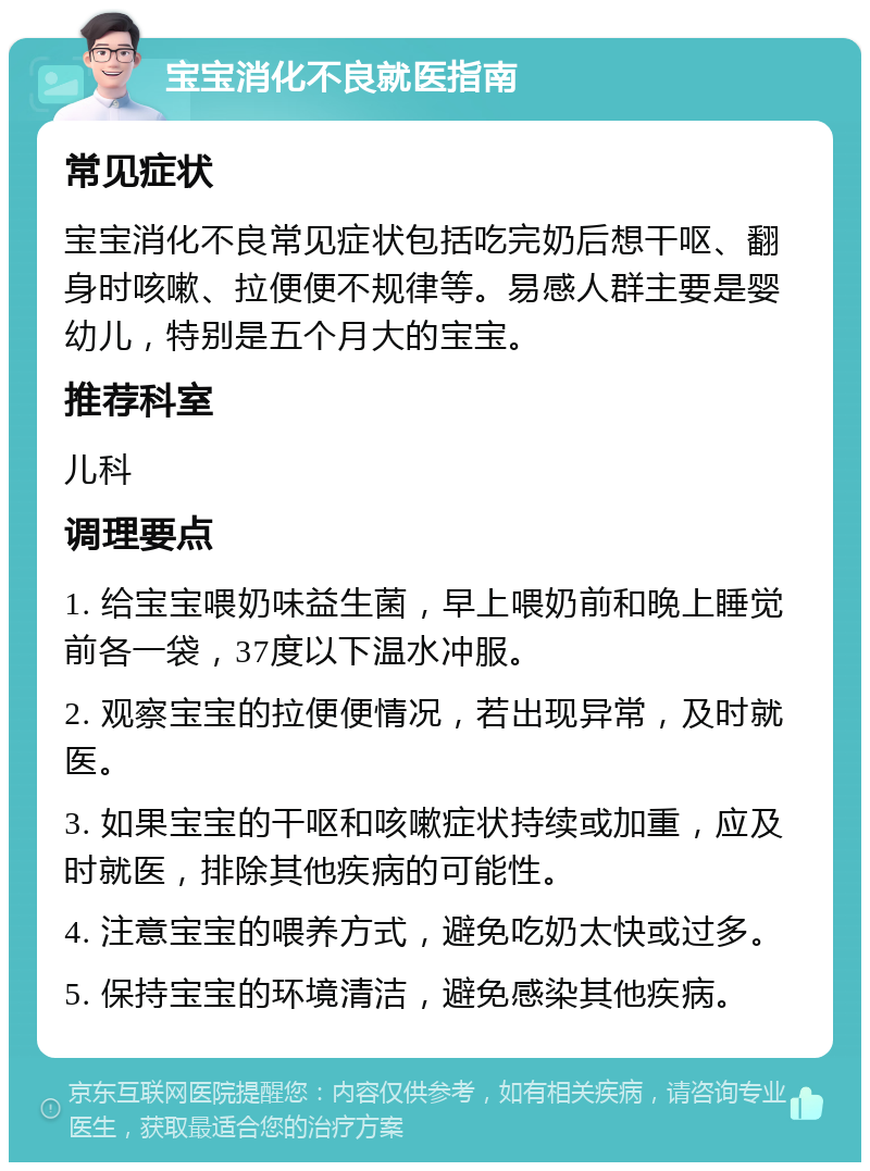 宝宝消化不良就医指南 常见症状 宝宝消化不良常见症状包括吃完奶后想干呕、翻身时咳嗽、拉便便不规律等。易感人群主要是婴幼儿，特别是五个月大的宝宝。 推荐科室 儿科 调理要点 1. 给宝宝喂奶味益生菌，早上喂奶前和晚上睡觉前各一袋，37度以下温水冲服。 2. 观察宝宝的拉便便情况，若出现异常，及时就医。 3. 如果宝宝的干呕和咳嗽症状持续或加重，应及时就医，排除其他疾病的可能性。 4. 注意宝宝的喂养方式，避免吃奶太快或过多。 5. 保持宝宝的环境清洁，避免感染其他疾病。