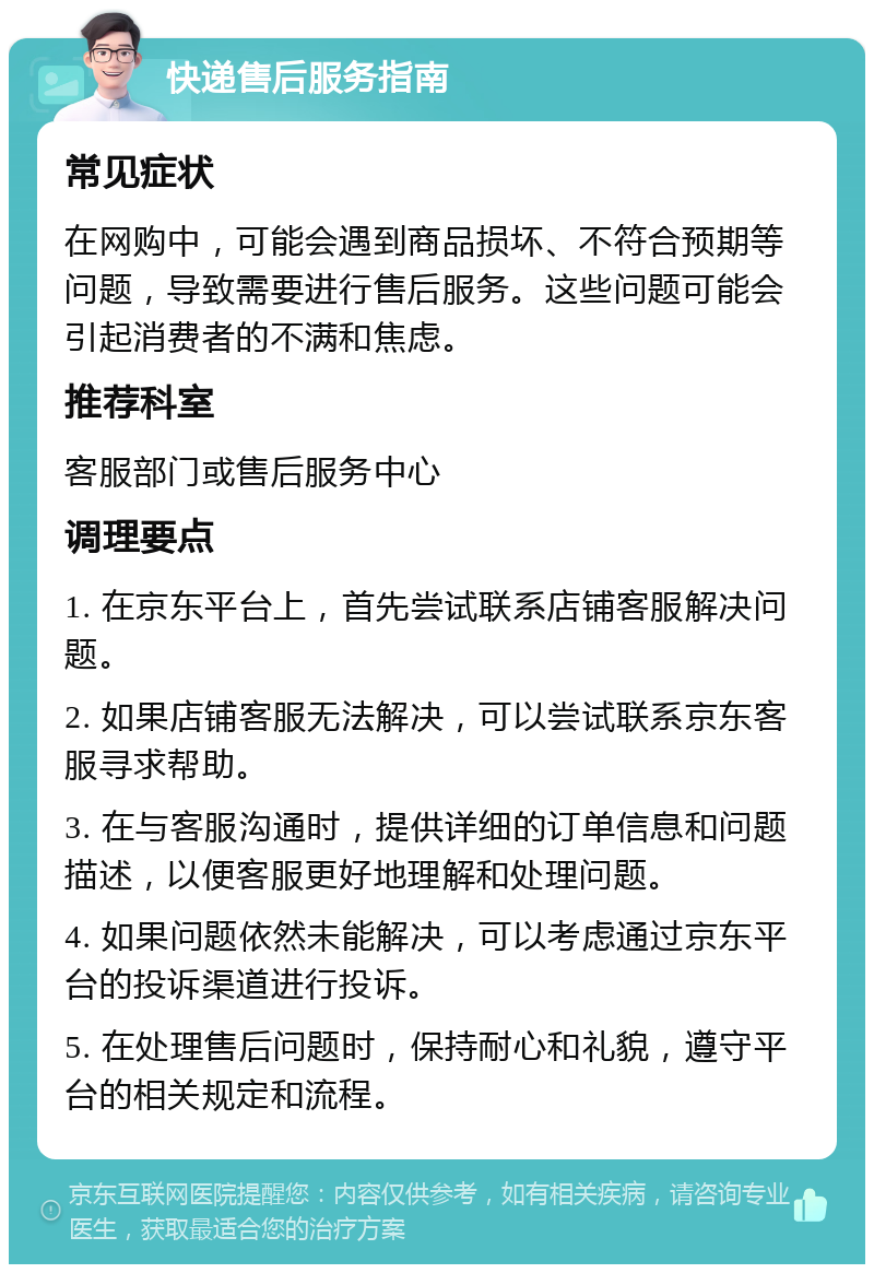 快递售后服务指南 常见症状 在网购中，可能会遇到商品损坏、不符合预期等问题，导致需要进行售后服务。这些问题可能会引起消费者的不满和焦虑。 推荐科室 客服部门或售后服务中心 调理要点 1. 在京东平台上，首先尝试联系店铺客服解决问题。 2. 如果店铺客服无法解决，可以尝试联系京东客服寻求帮助。 3. 在与客服沟通时，提供详细的订单信息和问题描述，以便客服更好地理解和处理问题。 4. 如果问题依然未能解决，可以考虑通过京东平台的投诉渠道进行投诉。 5. 在处理售后问题时，保持耐心和礼貌，遵守平台的相关规定和流程。