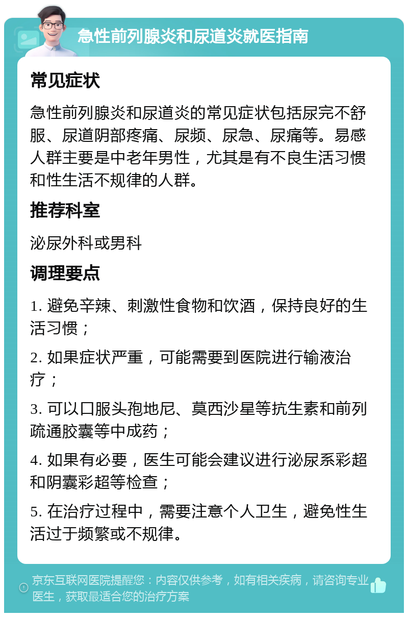 急性前列腺炎和尿道炎就医指南 常见症状 急性前列腺炎和尿道炎的常见症状包括尿完不舒服、尿道阴部疼痛、尿频、尿急、尿痛等。易感人群主要是中老年男性，尤其是有不良生活习惯和性生活不规律的人群。 推荐科室 泌尿外科或男科 调理要点 1. 避免辛辣、刺激性食物和饮酒，保持良好的生活习惯； 2. 如果症状严重，可能需要到医院进行输液治疗； 3. 可以口服头孢地尼、莫西沙星等抗生素和前列疏通胶囊等中成药； 4. 如果有必要，医生可能会建议进行泌尿系彩超和阴囊彩超等检查； 5. 在治疗过程中，需要注意个人卫生，避免性生活过于频繁或不规律。