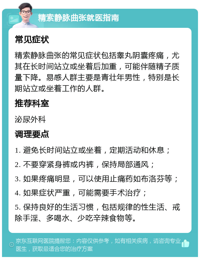 精索静脉曲张就医指南 常见症状 精索静脉曲张的常见症状包括睾丸阴囊疼痛，尤其在长时间站立或坐着后加重，可能伴随精子质量下降。易感人群主要是青壮年男性，特别是长期站立或坐着工作的人群。 推荐科室 泌尿外科 调理要点 1. 避免长时间站立或坐着，定期活动和休息； 2. 不要穿紧身裤或内裤，保持局部通风； 3. 如果疼痛明显，可以使用止痛药如布洛芬等； 4. 如果症状严重，可能需要手术治疗； 5. 保持良好的生活习惯，包括规律的性生活、戒除手淫、多喝水、少吃辛辣食物等。