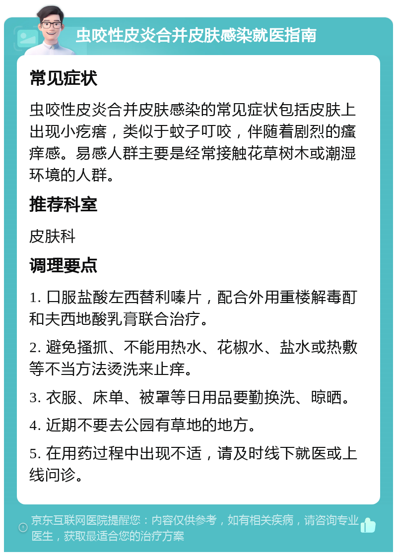 虫咬性皮炎合并皮肤感染就医指南 常见症状 虫咬性皮炎合并皮肤感染的常见症状包括皮肤上出现小疙瘩，类似于蚊子叮咬，伴随着剧烈的瘙痒感。易感人群主要是经常接触花草树木或潮湿环境的人群。 推荐科室 皮肤科 调理要点 1. 口服盐酸左西替利嗪片，配合外用重楼解毒酊和夫西地酸乳膏联合治疗。 2. 避免搔抓、不能用热水、花椒水、盐水或热敷等不当方法烫洗来止痒。 3. 衣服、床单、被罩等日用品要勤换洗、晾晒。 4. 近期不要去公园有草地的地方。 5. 在用药过程中出现不适，请及时线下就医或上线问诊。