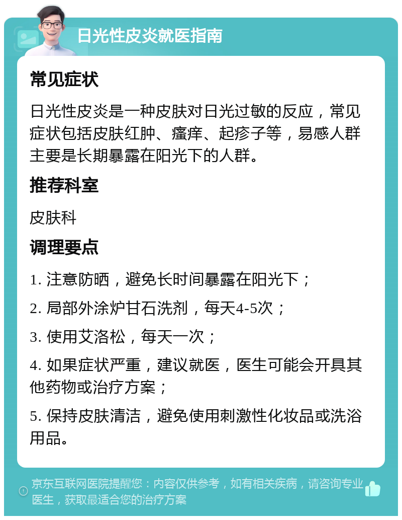 日光性皮炎就医指南 常见症状 日光性皮炎是一种皮肤对日光过敏的反应，常见症状包括皮肤红肿、瘙痒、起疹子等，易感人群主要是长期暴露在阳光下的人群。 推荐科室 皮肤科 调理要点 1. 注意防晒，避免长时间暴露在阳光下； 2. 局部外涂炉甘石洗剂，每天4-5次； 3. 使用艾洛松，每天一次； 4. 如果症状严重，建议就医，医生可能会开具其他药物或治疗方案； 5. 保持皮肤清洁，避免使用刺激性化妆品或洗浴用品。