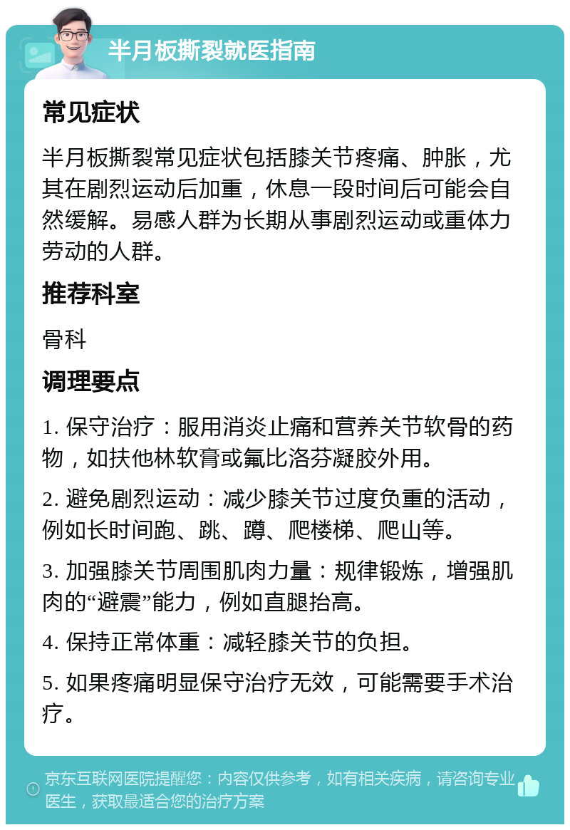 半月板撕裂就医指南 常见症状 半月板撕裂常见症状包括膝关节疼痛、肿胀，尤其在剧烈运动后加重，休息一段时间后可能会自然缓解。易感人群为长期从事剧烈运动或重体力劳动的人群。 推荐科室 骨科 调理要点 1. 保守治疗：服用消炎止痛和营养关节软骨的药物，如扶他林软膏或氟比洛芬凝胶外用。 2. 避免剧烈运动：减少膝关节过度负重的活动，例如长时间跑、跳、蹲、爬楼梯、爬山等。 3. 加强膝关节周围肌肉力量：规律锻炼，增强肌肉的“避震”能力，例如直腿抬高。 4. 保持正常体重：减轻膝关节的负担。 5. 如果疼痛明显保守治疗无效，可能需要手术治疗。