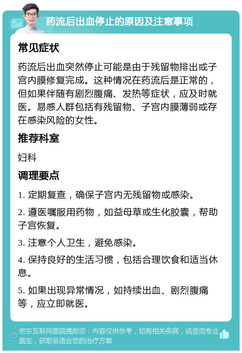 药流后出血停止的原因及注意事项 常见症状 药流后出血突然停止可能是由于残留物排出或子宫内膜修复完成。这种情况在药流后是正常的，但如果伴随有剧烈腹痛、发热等症状，应及时就医。易感人群包括有残留物、子宫内膜薄弱或存在感染风险的女性。 推荐科室 妇科 调理要点 1. 定期复查，确保子宫内无残留物或感染。 2. 遵医嘱服用药物，如益母草或生化胶囊，帮助子宫恢复。 3. 注意个人卫生，避免感染。 4. 保持良好的生活习惯，包括合理饮食和适当休息。 5. 如果出现异常情况，如持续出血、剧烈腹痛等，应立即就医。