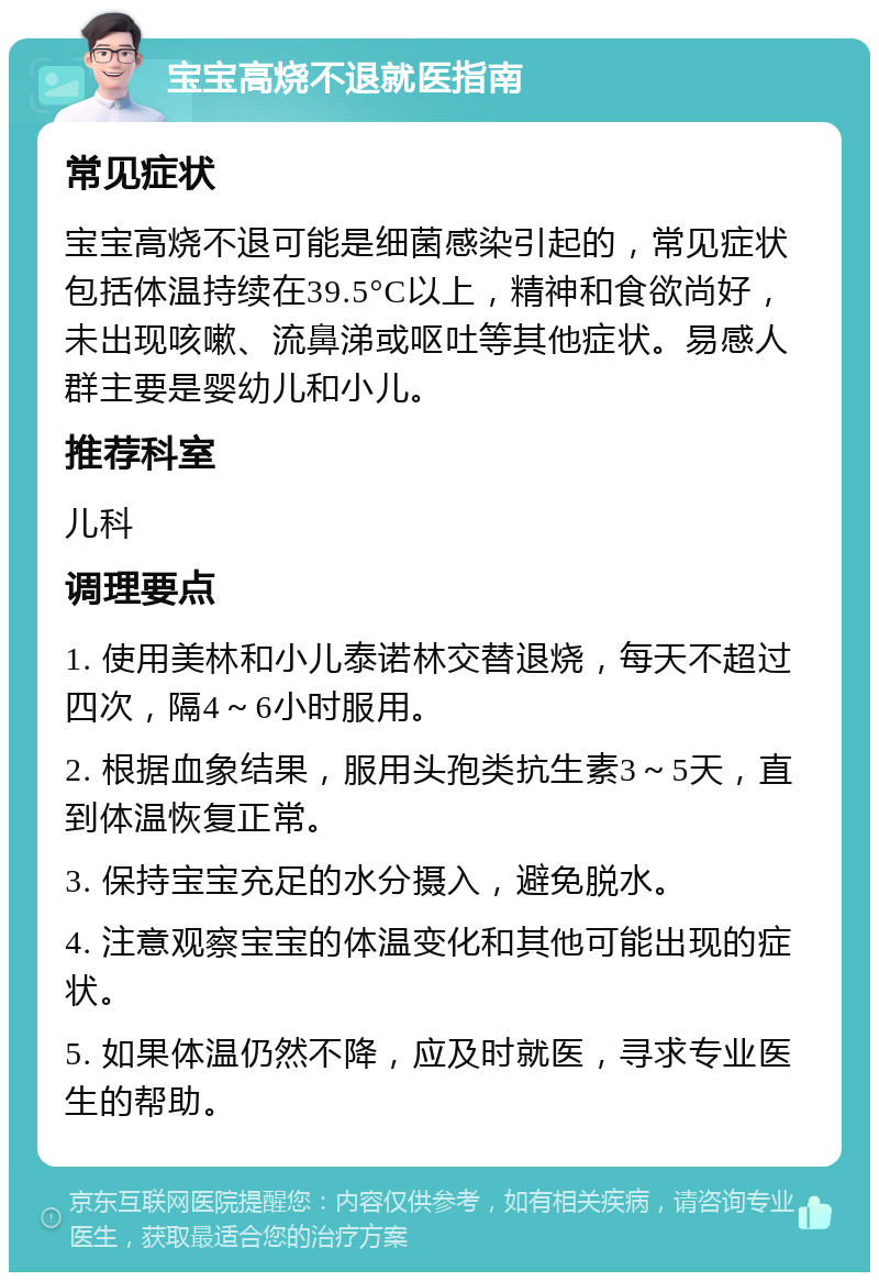 宝宝高烧不退就医指南 常见症状 宝宝高烧不退可能是细菌感染引起的，常见症状包括体温持续在39.5°C以上，精神和食欲尚好，未出现咳嗽、流鼻涕或呕吐等其他症状。易感人群主要是婴幼儿和小儿。 推荐科室 儿科 调理要点 1. 使用美林和小儿泰诺林交替退烧，每天不超过四次，隔4～6小时服用。 2. 根据血象结果，服用头孢类抗生素3～5天，直到体温恢复正常。 3. 保持宝宝充足的水分摄入，避免脱水。 4. 注意观察宝宝的体温变化和其他可能出现的症状。 5. 如果体温仍然不降，应及时就医，寻求专业医生的帮助。