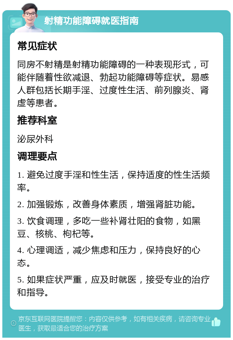 射精功能障碍就医指南 常见症状 同房不射精是射精功能障碍的一种表现形式，可能伴随着性欲减退、勃起功能障碍等症状。易感人群包括长期手淫、过度性生活、前列腺炎、肾虚等患者。 推荐科室 泌尿外科 调理要点 1. 避免过度手淫和性生活，保持适度的性生活频率。 2. 加强锻炼，改善身体素质，增强肾脏功能。 3. 饮食调理，多吃一些补肾壮阳的食物，如黑豆、核桃、枸杞等。 4. 心理调适，减少焦虑和压力，保持良好的心态。 5. 如果症状严重，应及时就医，接受专业的治疗和指导。