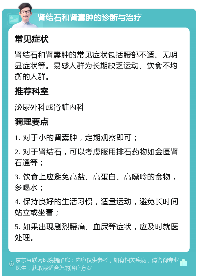 肾结石和肾囊肿的诊断与治疗 常见症状 肾结石和肾囊肿的常见症状包括腰部不适、无明显症状等。易感人群为长期缺乏运动、饮食不均衡的人群。 推荐科室 泌尿外科或肾脏内科 调理要点 1. 对于小的肾囊肿，定期观察即可； 2. 对于肾结石，可以考虑服用排石药物如金匮肾石通等； 3. 饮食上应避免高盐、高蛋白、高嘌呤的食物，多喝水； 4. 保持良好的生活习惯，适量运动，避免长时间站立或坐着； 5. 如果出现剧烈腰痛、血尿等症状，应及时就医处理。