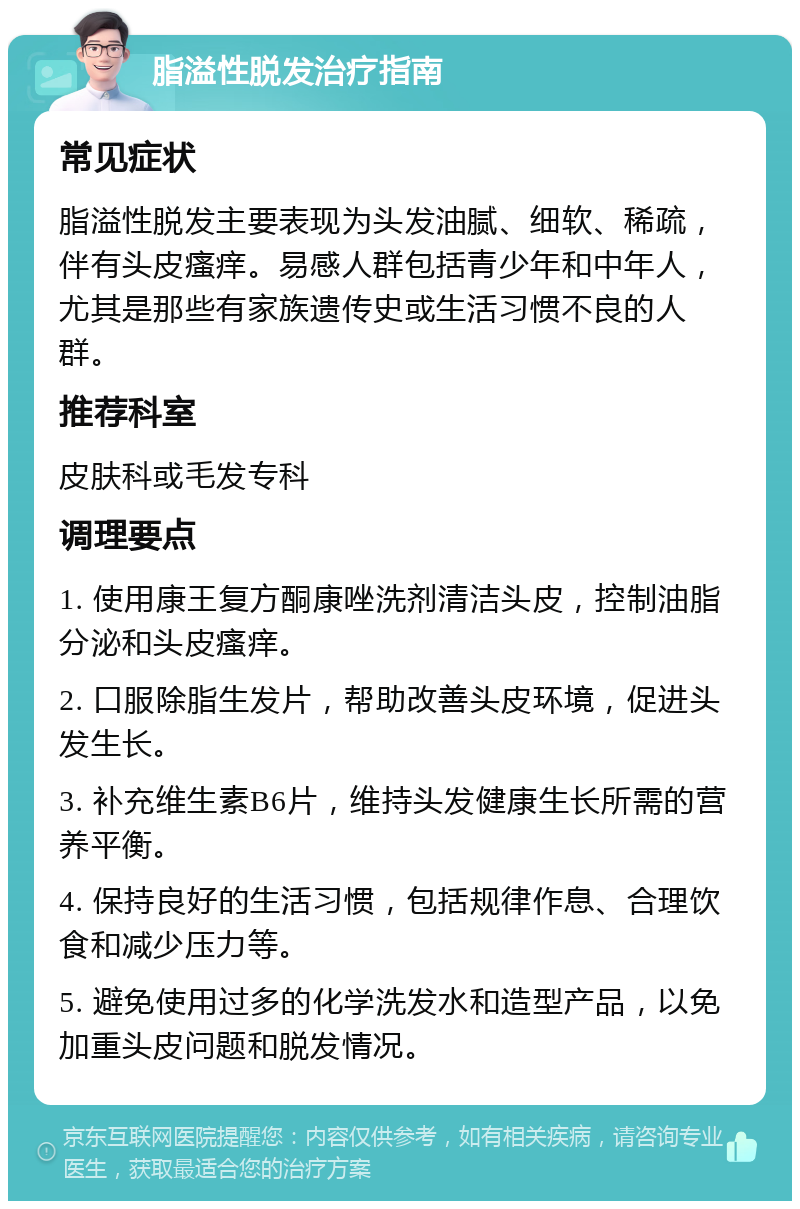 脂溢性脱发治疗指南 常见症状 脂溢性脱发主要表现为头发油腻、细软、稀疏，伴有头皮瘙痒。易感人群包括青少年和中年人，尤其是那些有家族遗传史或生活习惯不良的人群。 推荐科室 皮肤科或毛发专科 调理要点 1. 使用康王复方酮康唑洗剂清洁头皮，控制油脂分泌和头皮瘙痒。 2. 口服除脂生发片，帮助改善头皮环境，促进头发生长。 3. 补充维生素B6片，维持头发健康生长所需的营养平衡。 4. 保持良好的生活习惯，包括规律作息、合理饮食和减少压力等。 5. 避免使用过多的化学洗发水和造型产品，以免加重头皮问题和脱发情况。