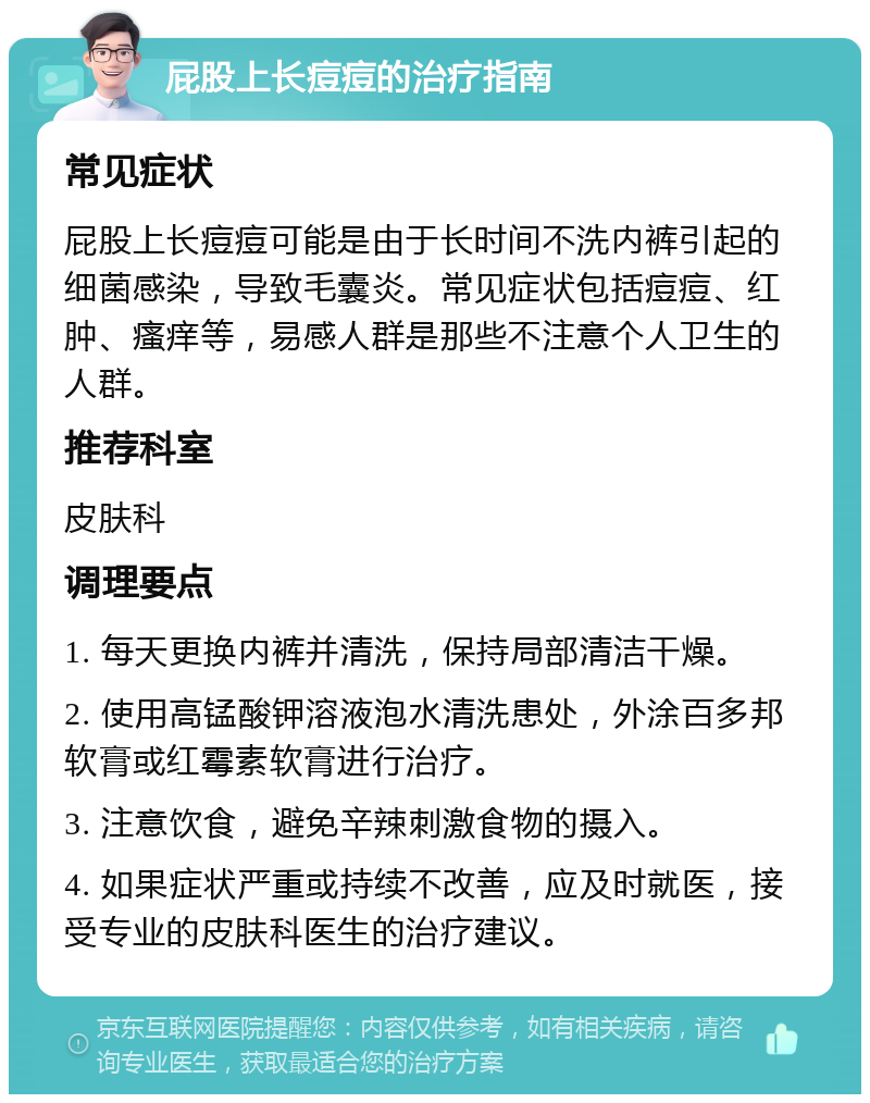 屁股上长痘痘的治疗指南 常见症状 屁股上长痘痘可能是由于长时间不洗内裤引起的细菌感染，导致毛囊炎。常见症状包括痘痘、红肿、瘙痒等，易感人群是那些不注意个人卫生的人群。 推荐科室 皮肤科 调理要点 1. 每天更换内裤并清洗，保持局部清洁干燥。 2. 使用高锰酸钾溶液泡水清洗患处，外涂百多邦软膏或红霉素软膏进行治疗。 3. 注意饮食，避免辛辣刺激食物的摄入。 4. 如果症状严重或持续不改善，应及时就医，接受专业的皮肤科医生的治疗建议。