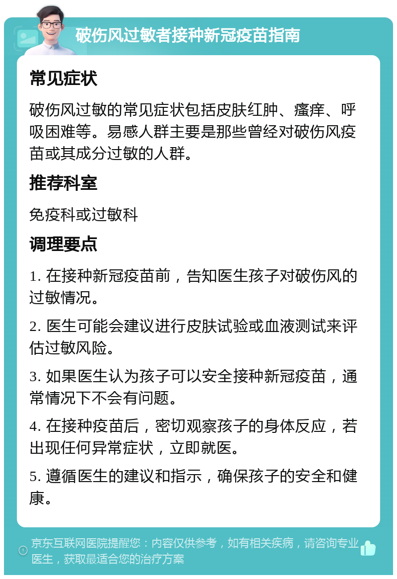 破伤风过敏者接种新冠疫苗指南 常见症状 破伤风过敏的常见症状包括皮肤红肿、瘙痒、呼吸困难等。易感人群主要是那些曾经对破伤风疫苗或其成分过敏的人群。 推荐科室 免疫科或过敏科 调理要点 1. 在接种新冠疫苗前，告知医生孩子对破伤风的过敏情况。 2. 医生可能会建议进行皮肤试验或血液测试来评估过敏风险。 3. 如果医生认为孩子可以安全接种新冠疫苗，通常情况下不会有问题。 4. 在接种疫苗后，密切观察孩子的身体反应，若出现任何异常症状，立即就医。 5. 遵循医生的建议和指示，确保孩子的安全和健康。