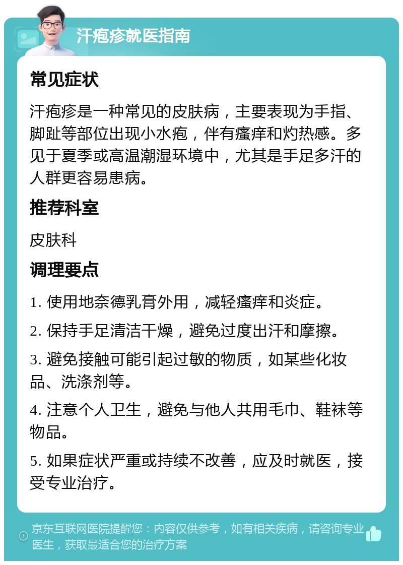 汗疱疹就医指南 常见症状 汗疱疹是一种常见的皮肤病，主要表现为手指、脚趾等部位出现小水疱，伴有瘙痒和灼热感。多见于夏季或高温潮湿环境中，尤其是手足多汗的人群更容易患病。 推荐科室 皮肤科 调理要点 1. 使用地奈德乳膏外用，减轻瘙痒和炎症。 2. 保持手足清洁干燥，避免过度出汗和摩擦。 3. 避免接触可能引起过敏的物质，如某些化妆品、洗涤剂等。 4. 注意个人卫生，避免与他人共用毛巾、鞋袜等物品。 5. 如果症状严重或持续不改善，应及时就医，接受专业治疗。