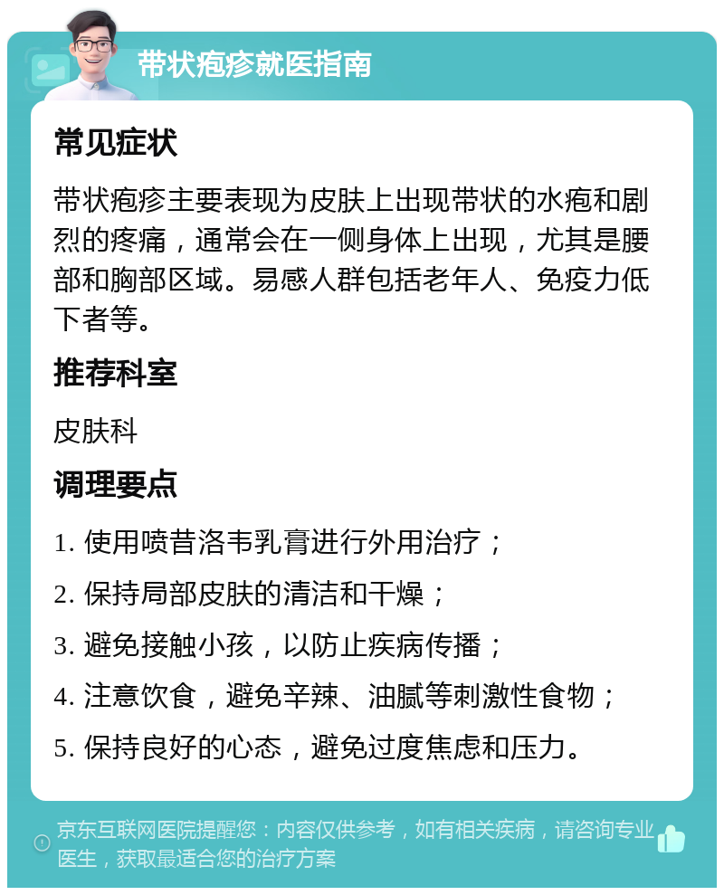 带状疱疹就医指南 常见症状 带状疱疹主要表现为皮肤上出现带状的水疱和剧烈的疼痛，通常会在一侧身体上出现，尤其是腰部和胸部区域。易感人群包括老年人、免疫力低下者等。 推荐科室 皮肤科 调理要点 1. 使用喷昔洛韦乳膏进行外用治疗； 2. 保持局部皮肤的清洁和干燥； 3. 避免接触小孩，以防止疾病传播； 4. 注意饮食，避免辛辣、油腻等刺激性食物； 5. 保持良好的心态，避免过度焦虑和压力。