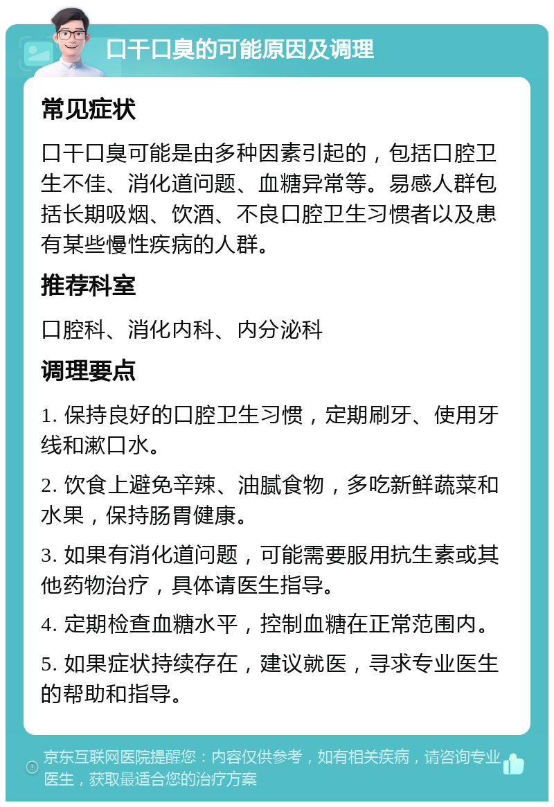 口干口臭的可能原因及调理 常见症状 口干口臭可能是由多种因素引起的，包括口腔卫生不佳、消化道问题、血糖异常等。易感人群包括长期吸烟、饮酒、不良口腔卫生习惯者以及患有某些慢性疾病的人群。 推荐科室 口腔科、消化内科、内分泌科 调理要点 1. 保持良好的口腔卫生习惯，定期刷牙、使用牙线和漱口水。 2. 饮食上避免辛辣、油腻食物，多吃新鲜蔬菜和水果，保持肠胃健康。 3. 如果有消化道问题，可能需要服用抗生素或其他药物治疗，具体请医生指导。 4. 定期检查血糖水平，控制血糖在正常范围内。 5. 如果症状持续存在，建议就医，寻求专业医生的帮助和指导。