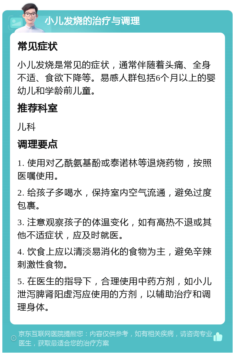 小儿发烧的治疗与调理 常见症状 小儿发烧是常见的症状，通常伴随着头痛、全身不适、食欲下降等。易感人群包括6个月以上的婴幼儿和学龄前儿童。 推荐科室 儿科 调理要点 1. 使用对乙酰氨基酚或泰诺林等退烧药物，按照医嘱使用。 2. 给孩子多喝水，保持室内空气流通，避免过度包裹。 3. 注意观察孩子的体温变化，如有高热不退或其他不适症状，应及时就医。 4. 饮食上应以清淡易消化的食物为主，避免辛辣刺激性食物。 5. 在医生的指导下，合理使用中药方剂，如小儿泄泻脾肾阳虚泻应使用的方剂，以辅助治疗和调理身体。