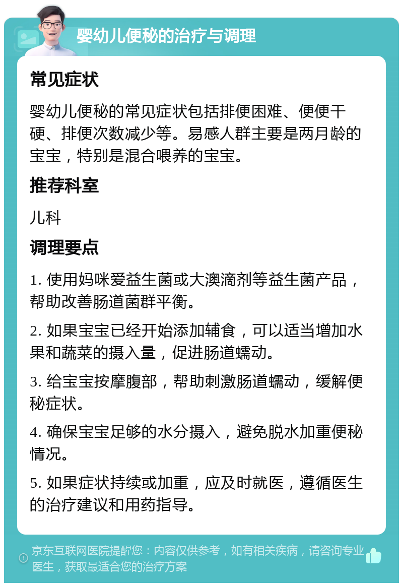 婴幼儿便秘的治疗与调理 常见症状 婴幼儿便秘的常见症状包括排便困难、便便干硬、排便次数减少等。易感人群主要是两月龄的宝宝，特别是混合喂养的宝宝。 推荐科室 儿科 调理要点 1. 使用妈咪爱益生菌或大澳滴剂等益生菌产品，帮助改善肠道菌群平衡。 2. 如果宝宝已经开始添加辅食，可以适当增加水果和蔬菜的摄入量，促进肠道蠕动。 3. 给宝宝按摩腹部，帮助刺激肠道蠕动，缓解便秘症状。 4. 确保宝宝足够的水分摄入，避免脱水加重便秘情况。 5. 如果症状持续或加重，应及时就医，遵循医生的治疗建议和用药指导。