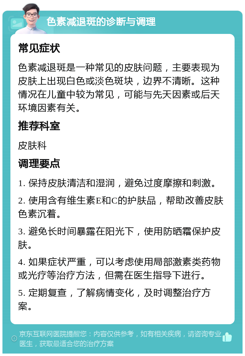 色素减退斑的诊断与调理 常见症状 色素减退斑是一种常见的皮肤问题，主要表现为皮肤上出现白色或淡色斑块，边界不清晰。这种情况在儿童中较为常见，可能与先天因素或后天环境因素有关。 推荐科室 皮肤科 调理要点 1. 保持皮肤清洁和湿润，避免过度摩擦和刺激。 2. 使用含有维生素E和C的护肤品，帮助改善皮肤色素沉着。 3. 避免长时间暴露在阳光下，使用防晒霜保护皮肤。 4. 如果症状严重，可以考虑使用局部激素类药物或光疗等治疗方法，但需在医生指导下进行。 5. 定期复查，了解病情变化，及时调整治疗方案。