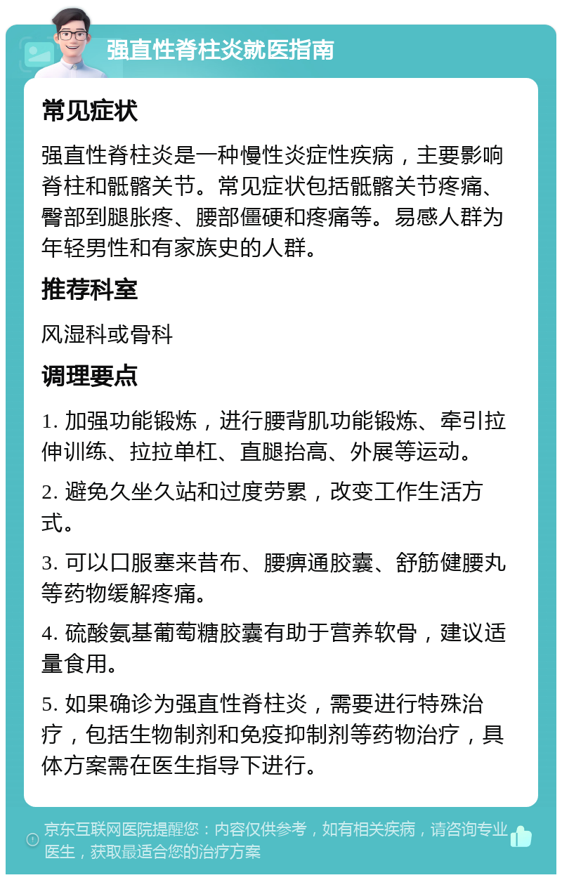 强直性脊柱炎就医指南 常见症状 强直性脊柱炎是一种慢性炎症性疾病，主要影响脊柱和骶髂关节。常见症状包括骶髂关节疼痛、臀部到腿胀疼、腰部僵硬和疼痛等。易感人群为年轻男性和有家族史的人群。 推荐科室 风湿科或骨科 调理要点 1. 加强功能锻炼，进行腰背肌功能锻炼、牵引拉伸训练、拉拉单杠、直腿抬高、外展等运动。 2. 避免久坐久站和过度劳累，改变工作生活方式。 3. 可以口服塞来昔布、腰痹通胶囊、舒筋健腰丸等药物缓解疼痛。 4. 硫酸氨基葡萄糖胶囊有助于营养软骨，建议适量食用。 5. 如果确诊为强直性脊柱炎，需要进行特殊治疗，包括生物制剂和免疫抑制剂等药物治疗，具体方案需在医生指导下进行。