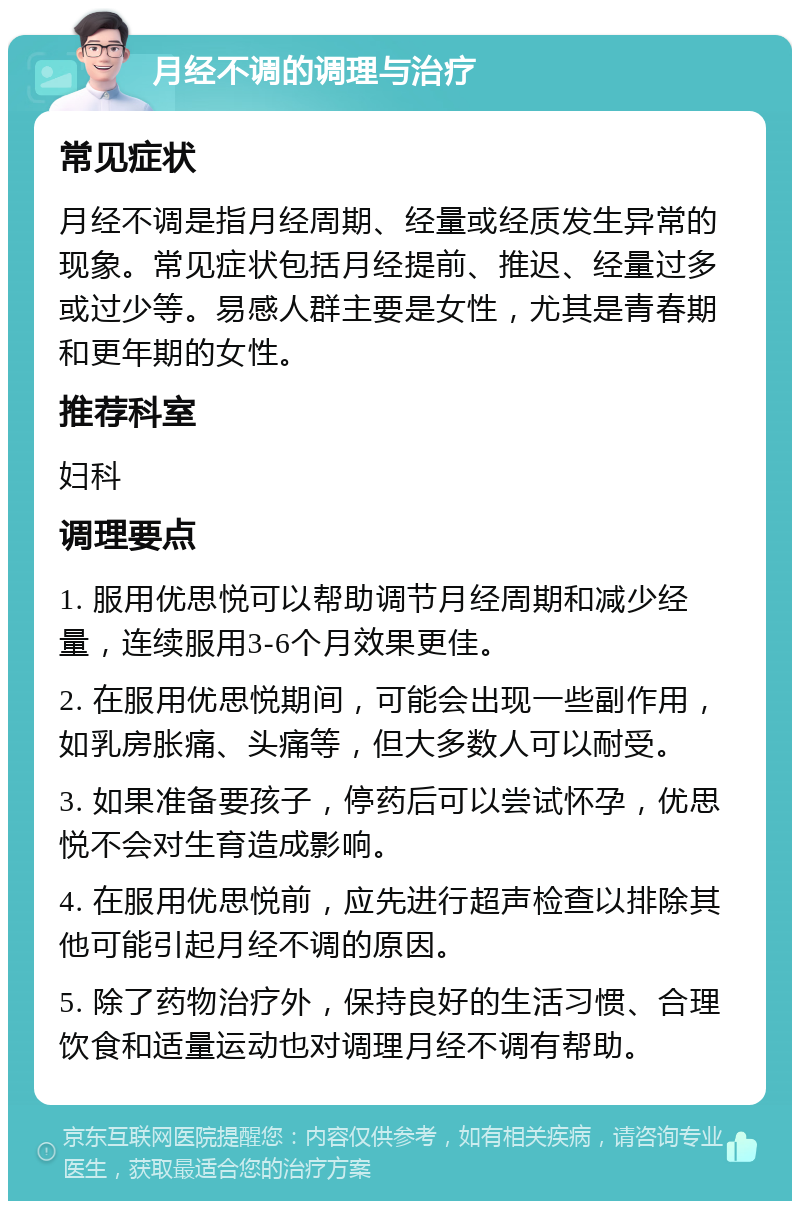 月经不调的调理与治疗 常见症状 月经不调是指月经周期、经量或经质发生异常的现象。常见症状包括月经提前、推迟、经量过多或过少等。易感人群主要是女性，尤其是青春期和更年期的女性。 推荐科室 妇科 调理要点 1. 服用优思悦可以帮助调节月经周期和减少经量，连续服用3-6个月效果更佳。 2. 在服用优思悦期间，可能会出现一些副作用，如乳房胀痛、头痛等，但大多数人可以耐受。 3. 如果准备要孩子，停药后可以尝试怀孕，优思悦不会对生育造成影响。 4. 在服用优思悦前，应先进行超声检查以排除其他可能引起月经不调的原因。 5. 除了药物治疗外，保持良好的生活习惯、合理饮食和适量运动也对调理月经不调有帮助。