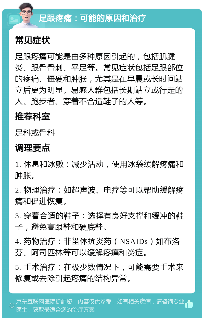 足跟疼痛：可能的原因和治疗 常见症状 足跟疼痛可能是由多种原因引起的，包括肌腱炎、跟骨骨刺、平足等。常见症状包括足跟部位的疼痛、僵硬和肿胀，尤其是在早晨或长时间站立后更为明显。易感人群包括长期站立或行走的人、跑步者、穿着不合适鞋子的人等。 推荐科室 足科或骨科 调理要点 1. 休息和冰敷：减少活动，使用冰袋缓解疼痛和肿胀。 2. 物理治疗：如超声波、电疗等可以帮助缓解疼痛和促进恢复。 3. 穿着合适的鞋子：选择有良好支撑和缓冲的鞋子，避免高跟鞋和硬底鞋。 4. 药物治疗：非甾体抗炎药（NSAIDs）如布洛芬、阿司匹林等可以缓解疼痛和炎症。 5. 手术治疗：在极少数情况下，可能需要手术来修复或去除引起疼痛的结构异常。