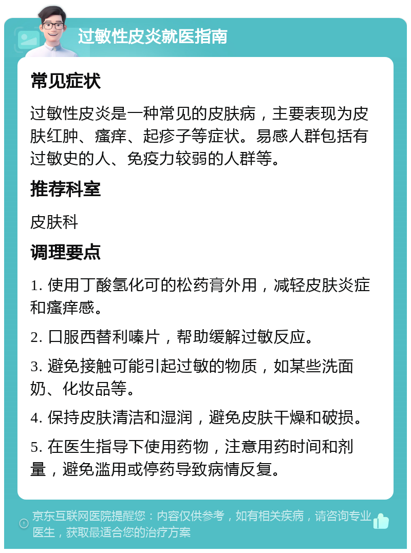 过敏性皮炎就医指南 常见症状 过敏性皮炎是一种常见的皮肤病，主要表现为皮肤红肿、瘙痒、起疹子等症状。易感人群包括有过敏史的人、免疫力较弱的人群等。 推荐科室 皮肤科 调理要点 1. 使用丁酸氢化可的松药膏外用，减轻皮肤炎症和瘙痒感。 2. 口服西替利嗪片，帮助缓解过敏反应。 3. 避免接触可能引起过敏的物质，如某些洗面奶、化妆品等。 4. 保持皮肤清洁和湿润，避免皮肤干燥和破损。 5. 在医生指导下使用药物，注意用药时间和剂量，避免滥用或停药导致病情反复。